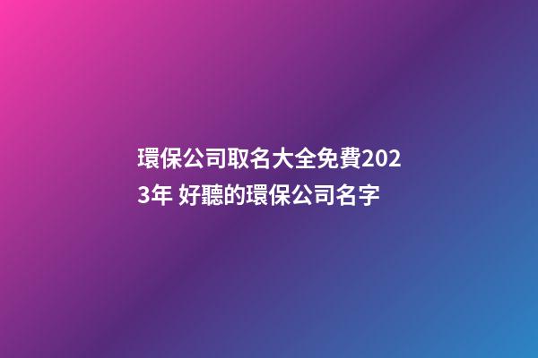 環保公司取名大全免費2023年 好聽的環保公司名字